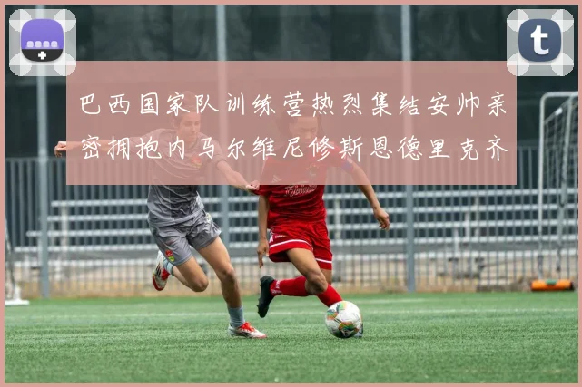 巴西国家队训练营热烈集结安帅亲密拥抱内马尔维尼修斯恩德里克齐亮相