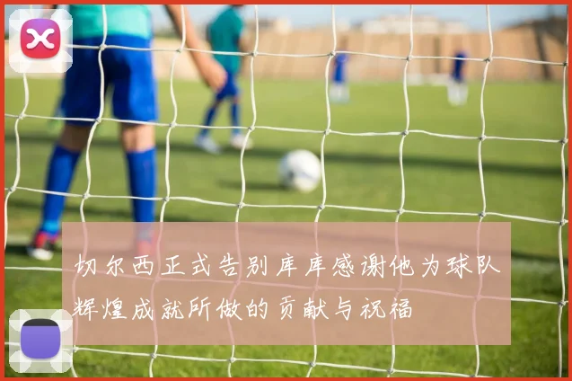切尔西正式告别库库感谢他为球队辉煌成就所做的贡献与祝福