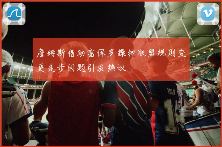詹姆斯借助富保罗操控联盟规则变更走步问题引发热议