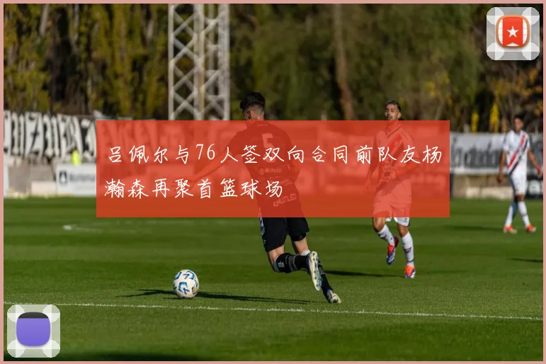 吕佩尔与76人签双向合同前队友杨瀚森再聚首篮球场