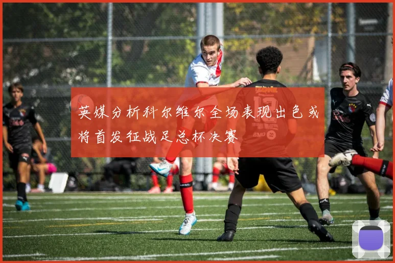 英媒分析科尔维尔全场表现出色或将首发征战足总杯决赛