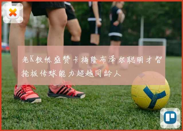 老K教练盛赞卡梅隆布泽尔聪明才智抢板传球能力超越同龄人