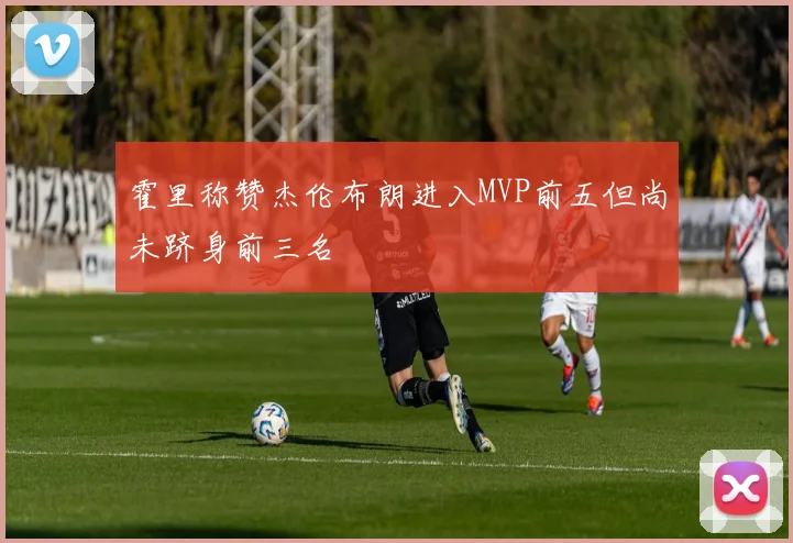 霍里称赞杰伦布朗进入MVP前五但尚未跻身前三名