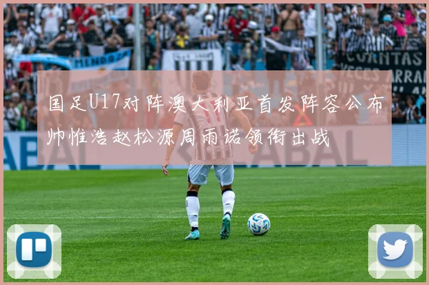 国足U17对阵澳大利亚首发阵容公布帅惟浩赵松源周雨诺领衔出战
