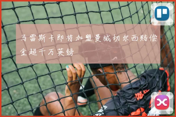 马雷斯卡即将加盟曼城切尔西赔偿金超千万英镑