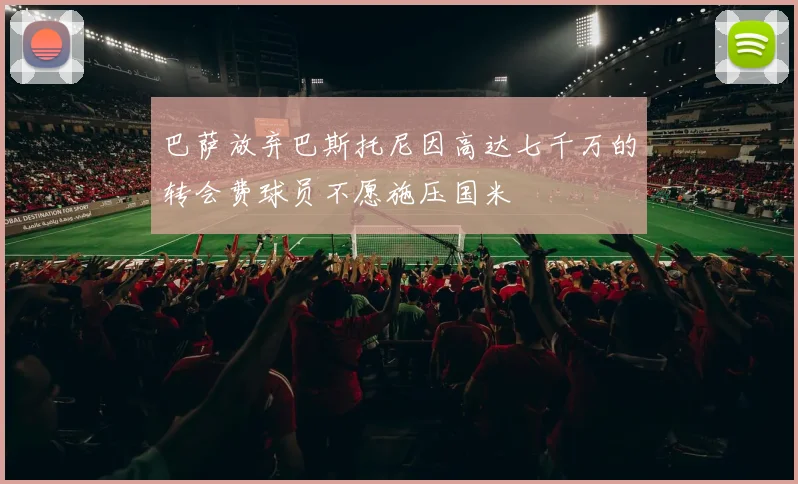 巴萨放弃巴斯托尼因高达七千万的转会费球员不愿施压国米
