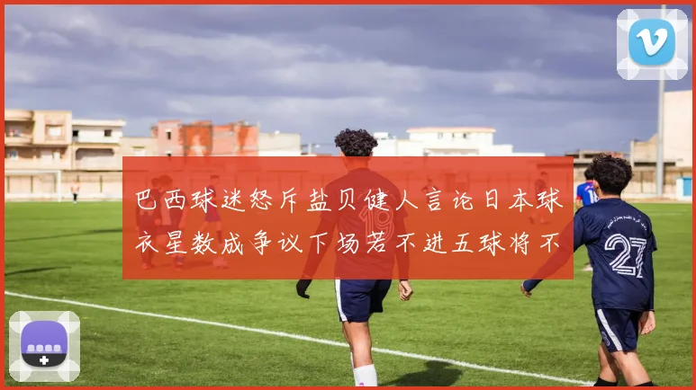 巴西球迷怒斥盐贝健人言论日本球衣星数成争议下场若不进五球将不庆祝