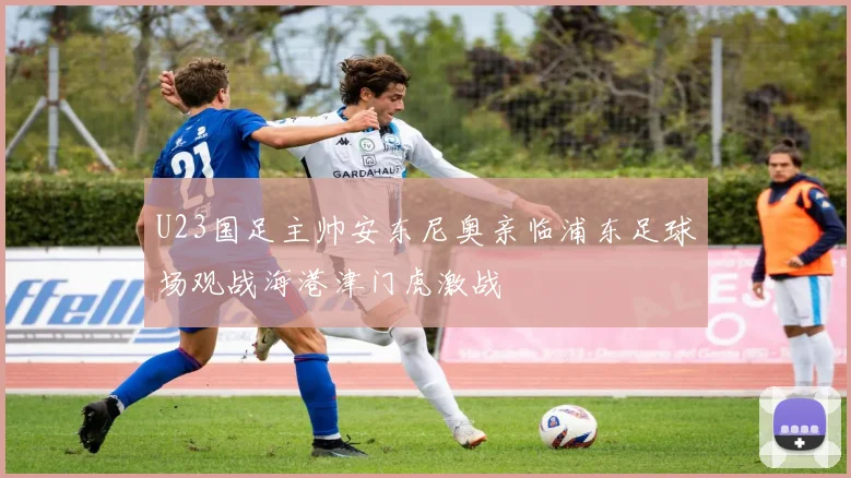 U23国足主帅安东尼奥亲临浦东足球场观战海港津门虎激战
