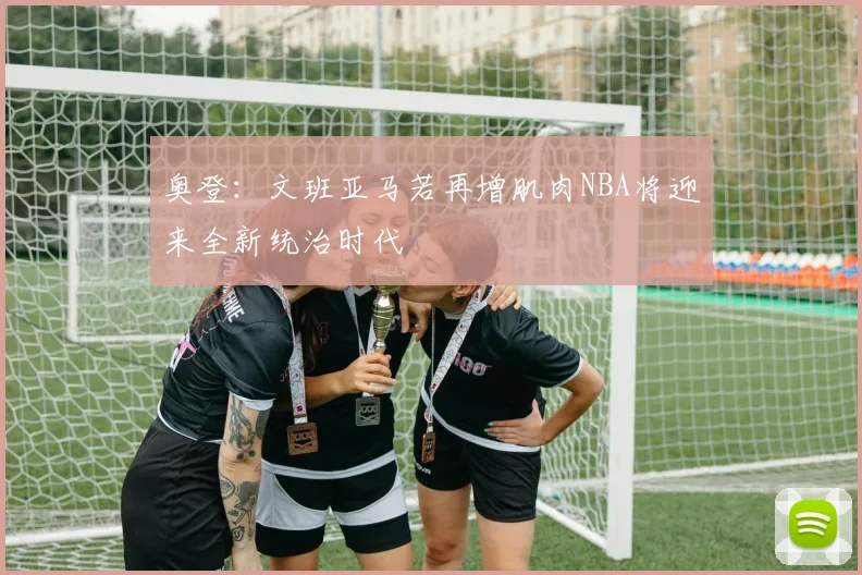 奥登：文班亚马若再增肌肉NBA将迎来全新统治时代