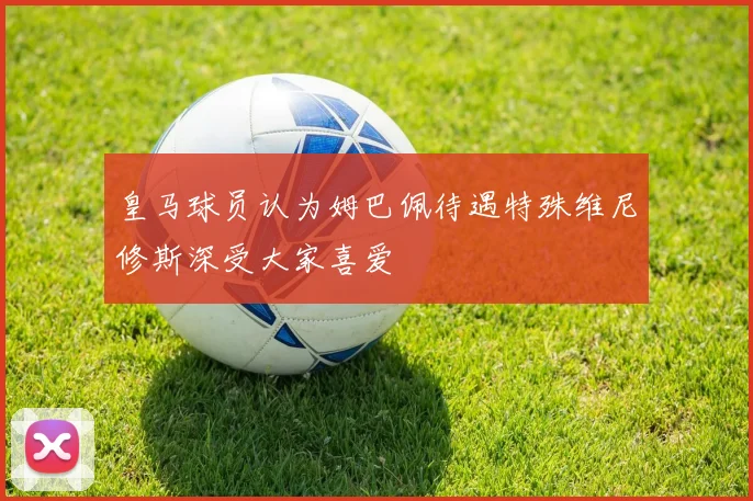 皇马球员认为姆巴佩待遇特殊维尼修斯深受大家喜爱