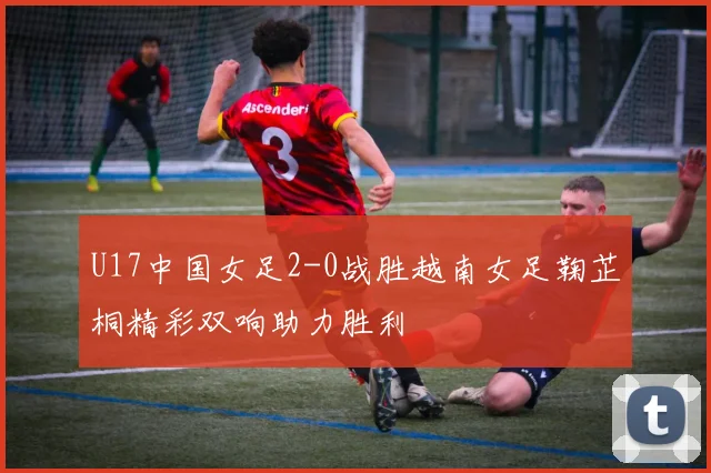 U17中国女足2-0战胜越南女足鞠芷桐精彩双响助力胜利