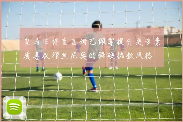 皇马旧将直言姆巴佩需提升更多素质喜欢穆里尼奥的强硬执教风格