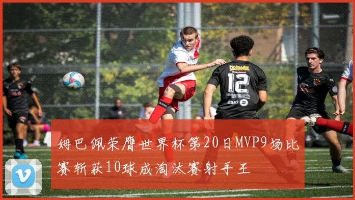 姆巴佩荣膺世界杯第20日MVP9场比赛斩获10球成淘汰赛射手王