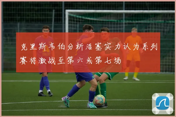 克里斯韦伯分析活塞实力认为系列赛将激战至第六或第七场