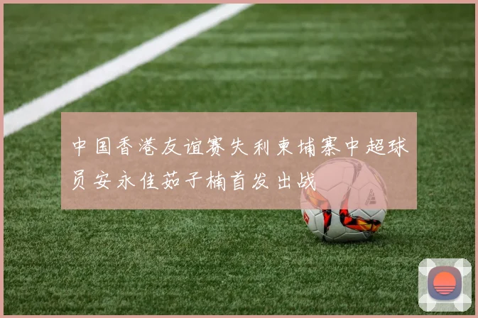中国香港友谊赛失利柬埔寨中超球员安永佳茹子楠首发出战
