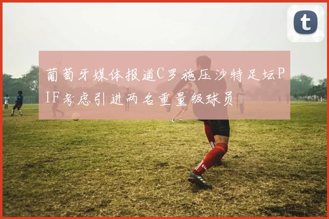 葡萄牙媒体报道C罗施压沙特足坛PIF考虑引进两名重量级球员