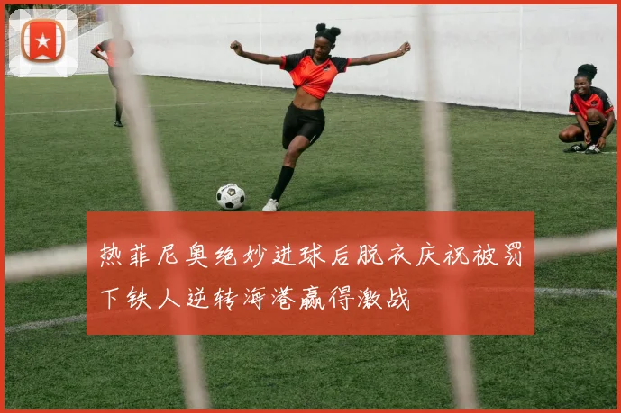 热菲尼奥绝妙进球后脱衣庆祝被罚下铁人逆转海港赢得激战